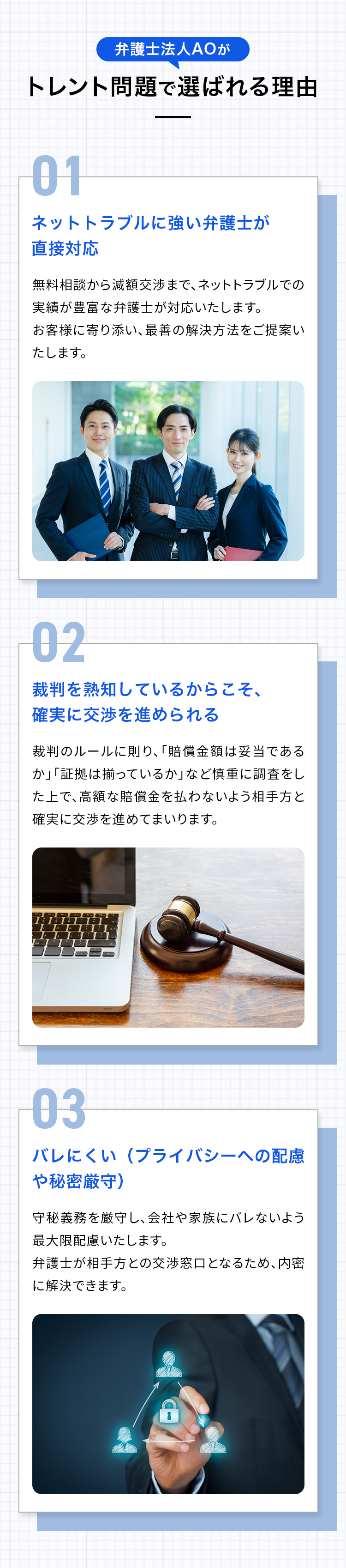 弁護士法人AOがトレント問題で選ばれる理由 01 ネットトラブルに強い弁護士が直接対応 無料相談から減額交渉まで、ネットトラブルでの実績が豊富な弁護士が対応いたします。お客様に寄り添い、最善の解決方法をご提案いたします。 02 裁判を熟知しているからこそ、確実に交渉を進められる 裁判のルールに則り、「賠償金額は妥当であるか」「証拠は揃っているか」など慎重に調査をした上で、高額な賠償金を払わないよう相手方と確実に交渉を進めてまいります。 03 バレにくい（プライバシーへの配慮や秘密厳守） 守秘義務を厳守し、会社や家族にバレないよう最大限配慮いたします。弁護士が相手方との交渉窓口となるため、内密に解決できます。