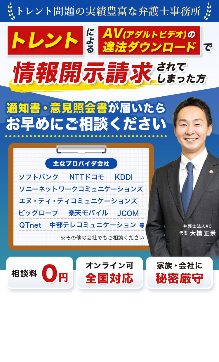 トレント問題の実績豊富な弁護士事務所 トレントによるAV(アダルトビデオ)の違法ダウンロードで情報開示請求されてしまった方 通知書・意見照会書が届いたらお早めにご相談ください 主なプロバイダ会社 エヌ・ティ・ティコミュニケーションズ NTTドコモ ソフトバンク KDDI ビッグローブ 楽天モバイル JCOM QTnet 中部テレコミュニケーション等 ※その他の会社でもご相談ください 相談料0円 オンライン可 全国対応 家族・会社に秘密厳守